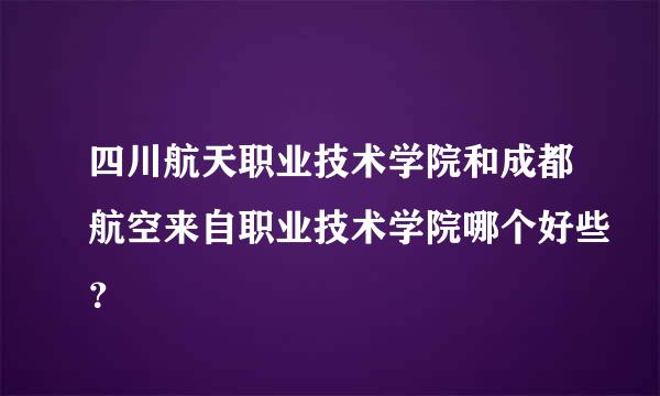 四川航天职业技术学院和成都航空来自职业技术学院哪个好些？