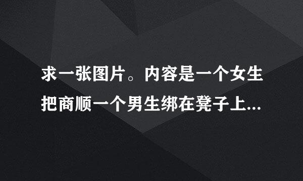 求一张图片。内容是一个女生把商顺一个男生绑在凳子上喂他吃东西，意思大概是形容女人把男人管得太严的。