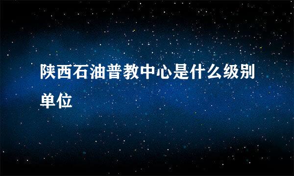 陕西石油普教中心是什么级别单位