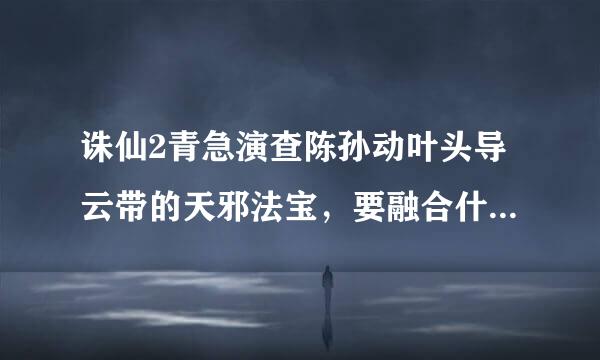 诛仙2青急演查陈孙动叶头导云带的天邪法宝，要融合什么技能才最好??