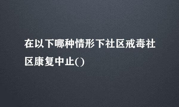 在以下哪种情形下社区戒毒社区康复中止()