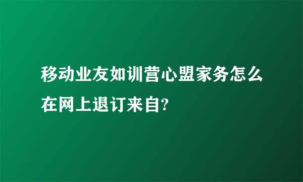 移动业友如训营心盟家务怎么在网上退订来自?