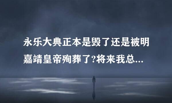 永乐大典正本是毁了还是被明嘉靖皇帝殉葬了?将来我总被首们还有可能再重新发现它吗?