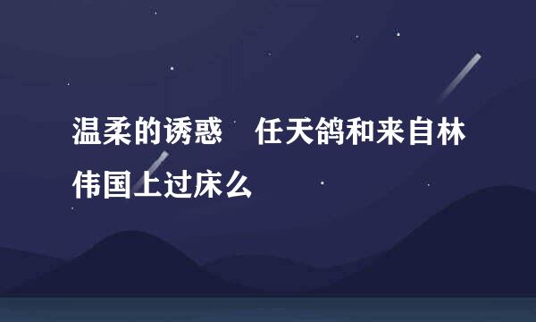 温柔的诱惑 任天鸽和来自林伟国上过床么