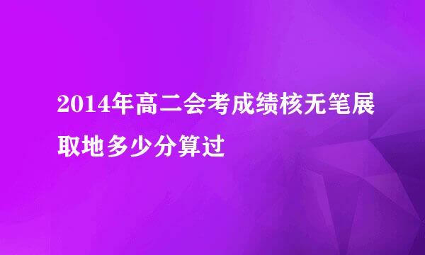 2014年高二会考成绩核无笔展取地多少分算过