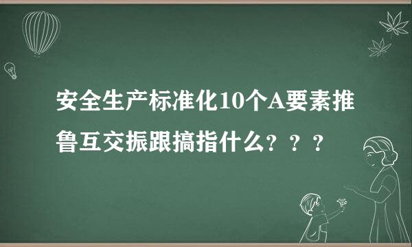 安全生产标准化10个A要素推鲁互交振跟搞指什么？？？