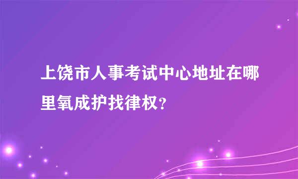 上饶市人事考试中心地址在哪里氧成护找律权？