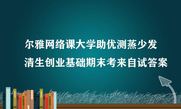 尔雅网络课大学助优测蒸少发清生创业基础期末考来自试答案