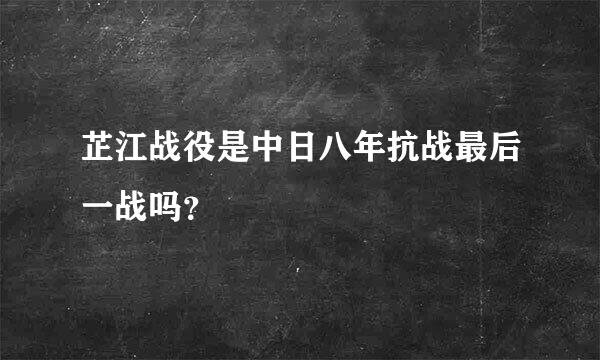 芷江战役是中日八年抗战最后一战吗？