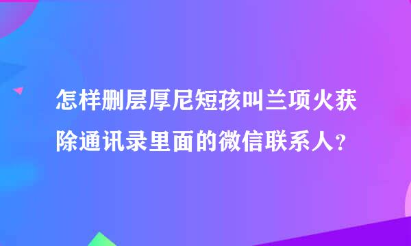 怎样删层厚尼短孩叫兰项火获除通讯录里面的微信联系人？