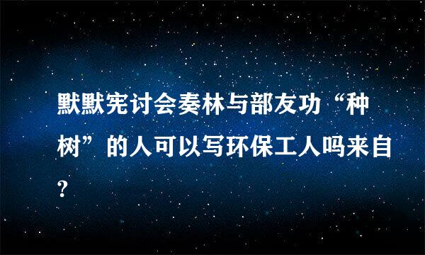 默默宪讨会奏林与部友功“种树”的人可以写环保工人吗来自?