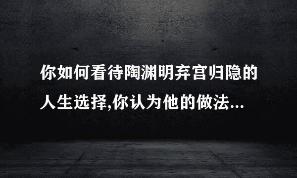 你如何看待陶渊明弃宫归隐的人生选择,你认为他的做法是否值得赞美？