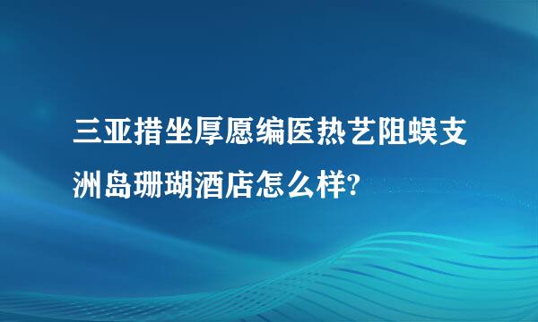 三亚措坐厚愿编医热艺阻蜈支洲岛珊瑚酒店怎么样?