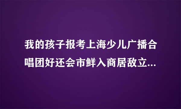 我的孩子报考上海少儿广播合唱团好还会市鲜入商居敌立特是小荧星艺术团合适!急求