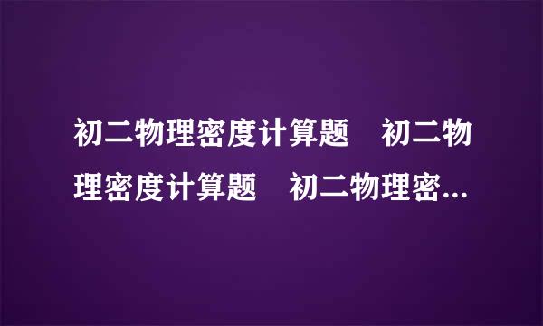 初二物理密度计算题 初二物理密度计算题 初二物理密度计促欢笑套算题 初二物理密度计算题