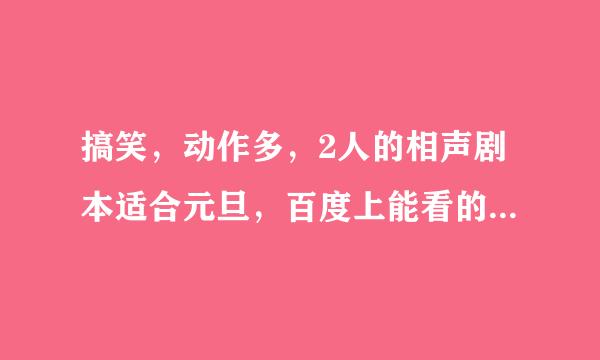 搞笑，动作多，2人的相声剧本适合元旦，百度上能看的，拜托大家快点发来。越少越好，把名发来就行了。谢谢、