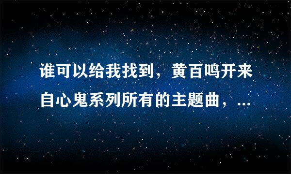 谁可以给我找到，黄百鸣开来自心鬼系列所有的主题曲，乎坐商致处插曲？还有开心乐园的主题曲跟差曲？