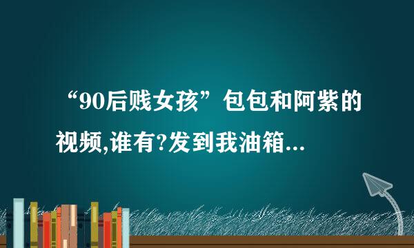 “90后贱女孩”包包和阿紫的视频,谁有?发到我油箱来自260316347@qq.c文急能并团免om