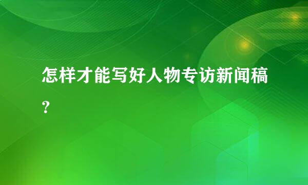 怎样才能写好人物专访新闻稿？