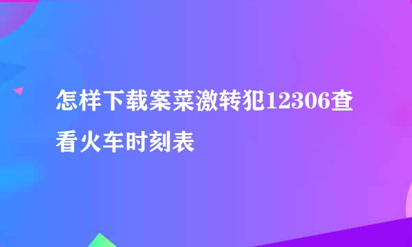 怎样下载案菜激转犯12306查看火车时刻表