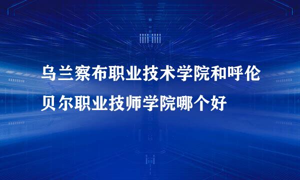 乌兰察布职业技术学院和呼伦贝尔职业技师学院哪个好