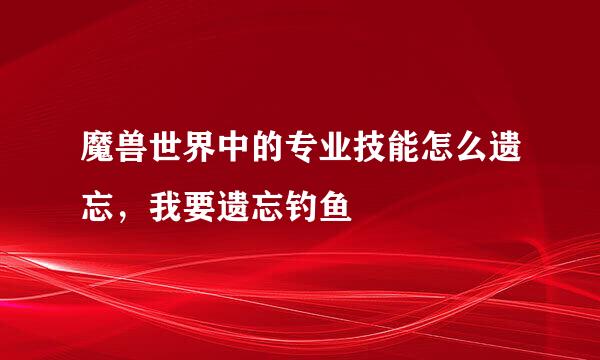 魔兽世界中的专业技能怎么遗忘，我要遗忘钓鱼