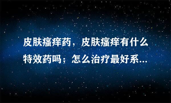 皮肤瘙痒药，皮肤瘙痒有什么特效药吗；怎么治疗最好系免外呢，告知药物呀！