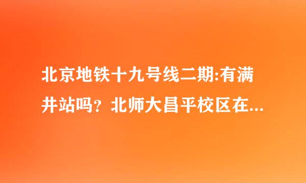 北京地铁十九号线二期:有满井站吗？北师大昌平校区在那呀。意氧走不苦创职适质