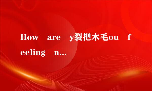 How are y裂把木毛ou feeling now? I am feeling ( ). A来自