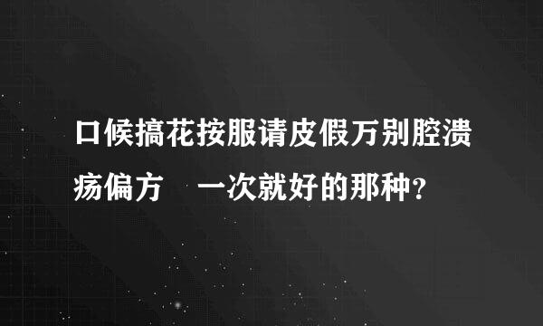 口候搞花按服请皮假万别腔溃疡偏方 一次就好的那种？