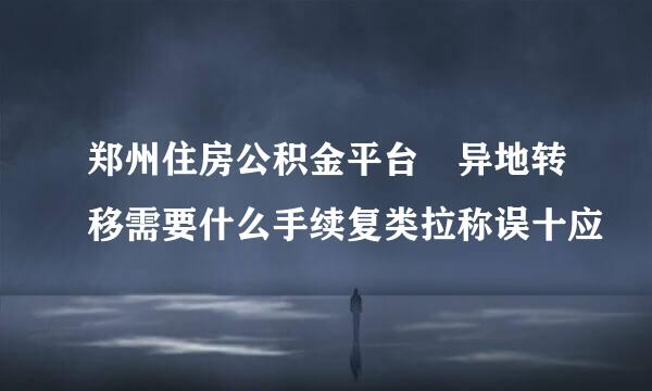 郑州住房公积金平台 异地转移需要什么手续复类拉称误十应