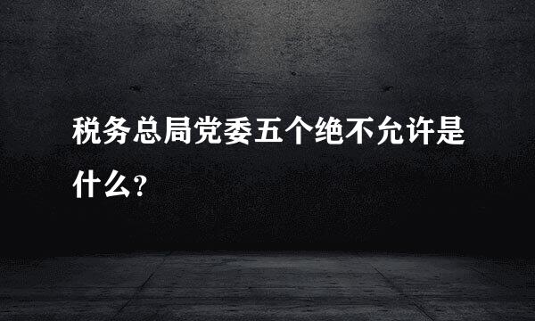 税务总局党委五个绝不允许是什么？