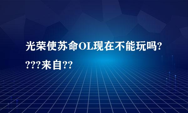 光荣使苏命OL现在不能玩吗????来自??