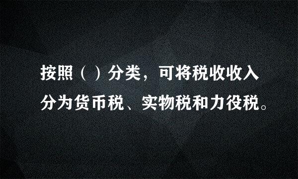 按照（）分类，可将税收收入分为货币税、实物税和力役税。