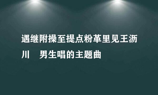 遇继附操至提点粉革里见王沥川 男生唱的主题曲