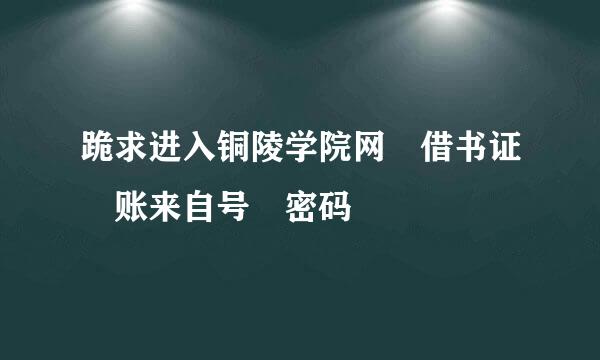 跪求进入铜陵学院网 借书证 账来自号 密码