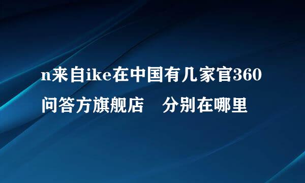 n来自ike在中国有几家官360问答方旗舰店 分别在哪里