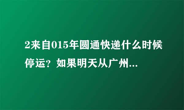 2来自015年圆通快递什么时候停运？如果明天从广州发货，还会送件吗？广西什么时候停止送件？