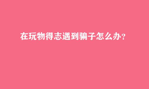 在玩物得志遇到骗子怎么办？