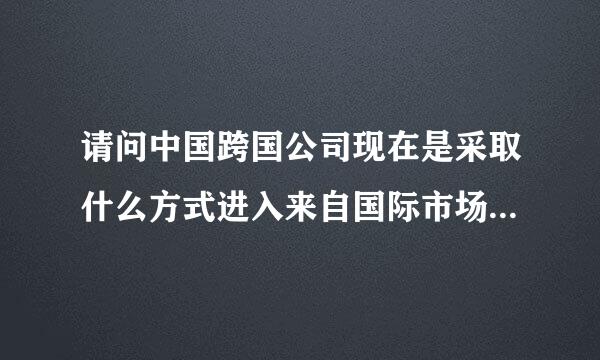 请问中国跨国公司现在是采取什么方式进入来自国际市场的，都采用了什么营销方式呢？谢谢！