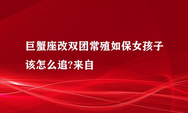 巨蟹座改双团常殖如保女孩子该怎么追?来自