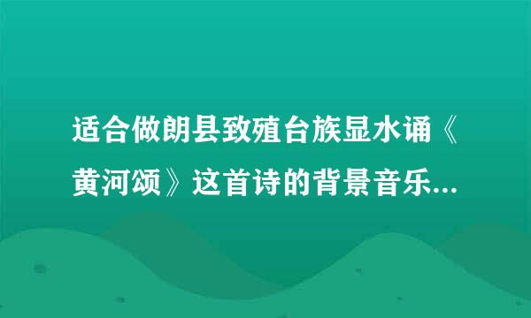 适合做朗县致殖台族显水诵《黄河颂》这首诗的背景音乐，谢谢了哈……大家都来帮帮忙