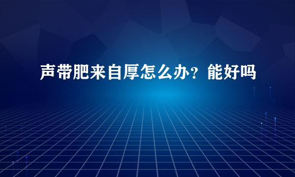 声带肥来自厚怎么办？能好吗