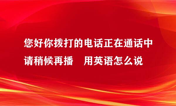 您好你拨打的电话正在通话中请稍候再播 用英语怎么说