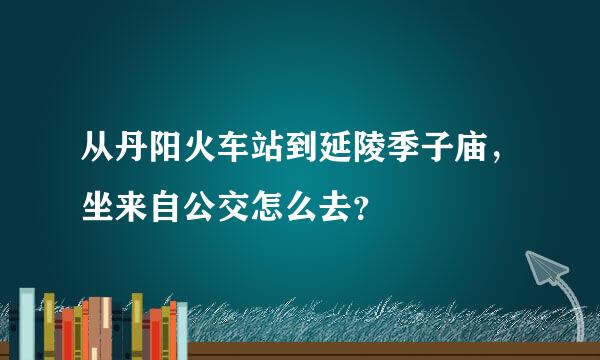 从丹阳火车站到延陵季子庙，坐来自公交怎么去？