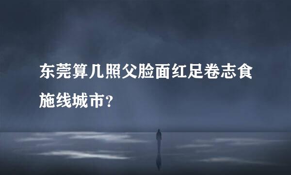 东莞算几照父脸面红足卷志食施线城市？