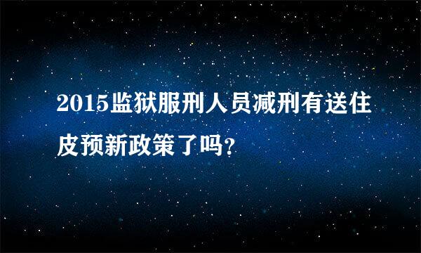 2015监狱服刑人员减刑有送住皮预新政策了吗？