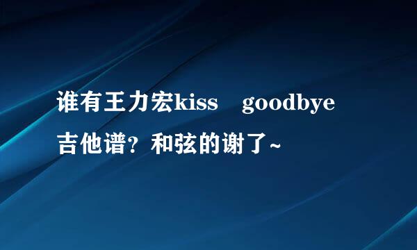 谁有王力宏kiss goodbye 吉他谱？和弦的谢了~