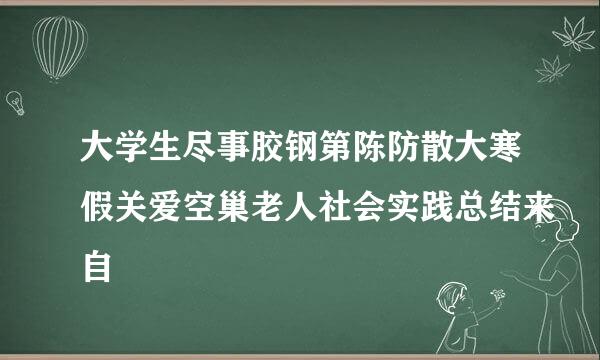 大学生尽事胶钢第陈防散大寒假关爱空巢老人社会实践总结来自