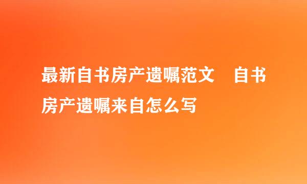 最新自书房产遗嘱范文 自书房产遗嘱来自怎么写